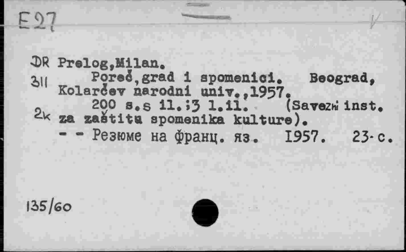 ﻿—-	I
Фй PrelogtMilan.
Рогeé,grad 1 spornenloi.	Beograd,
Kolarêev narodni univ.,1957.
_	200 s.s il. >3 1.11. (Savez* Inst,
za zastitu spomenlka kulture).
— Резюме на франц, яз. 1957.	23-с.
12>5/бо